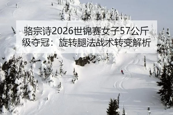 骆宗诗2026世锦赛女子57公斤级夺冠：旋转腿法战术转变解析